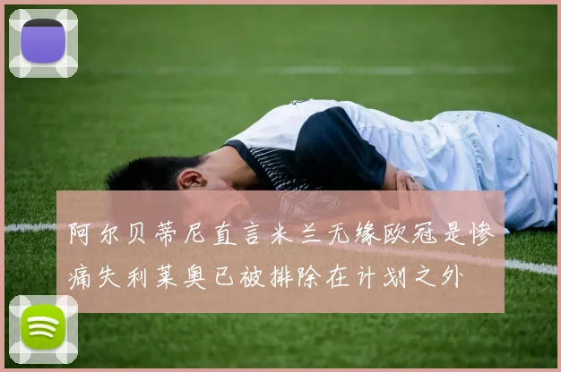阿尔贝蒂尼直言米兰无缘欧冠是惨痛失利莱奥已被排除在计划之外