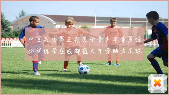 中国足协第五期男子青少年球员强化训练营在成都盛大开营助力足球未来发展