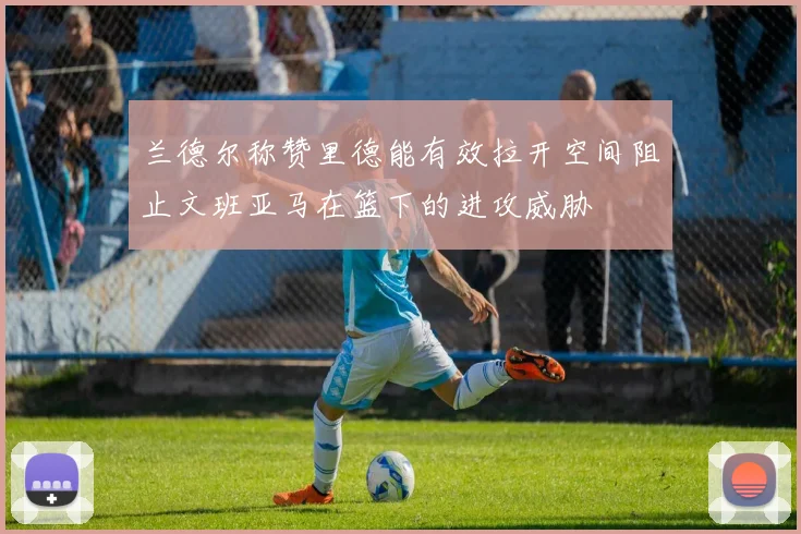 兰德尔称赞里德能有效拉开空间阻止文班亚马在篮下的进攻威胁