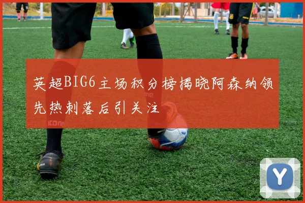 英超BIG6主场积分榜揭晓阿森纳领先热刺落后引关注