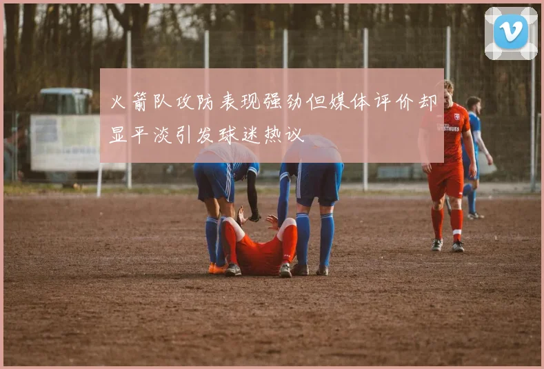 火箭队攻防表现强劲但媒体评价却显平淡引发球迷热议