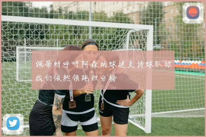 佩蒂特呼吁阿森纳球迷支持球队称我们依然领跑积分榜