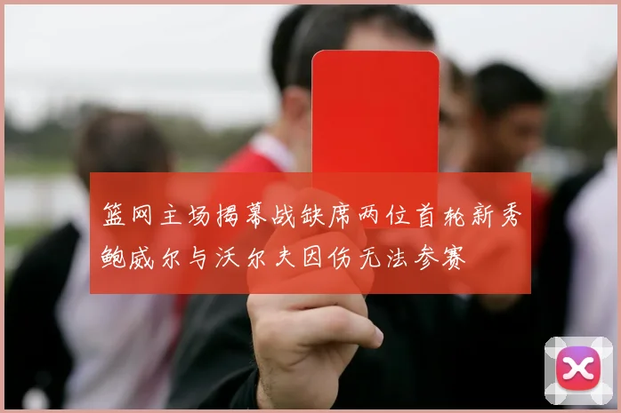 篮网主场揭幕战缺席两位首轮新秀鲍威尔与沃尔夫因伤无法参赛