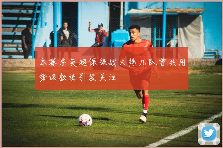 本赛季英超保级战火热几队曾共用努诺教练引发关注