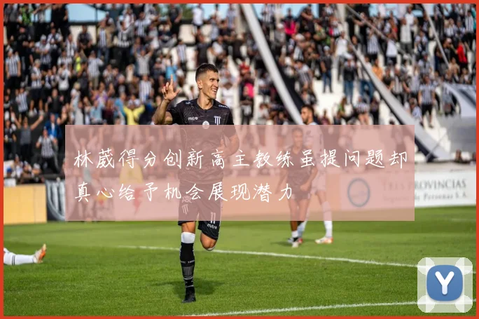 林葳得分创新高主教练虽提问题却真心给予机会展现潜力