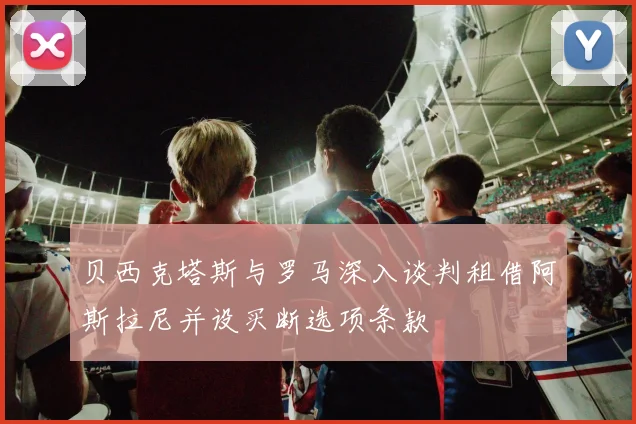 贝西克塔斯与罗马深入谈判租借阿斯拉尼并设买断选项条款
