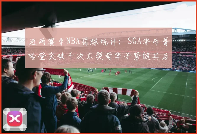 近两赛季NBA罚球统计：SGA字母哥哈登突破千次东契奇华子紧随其后