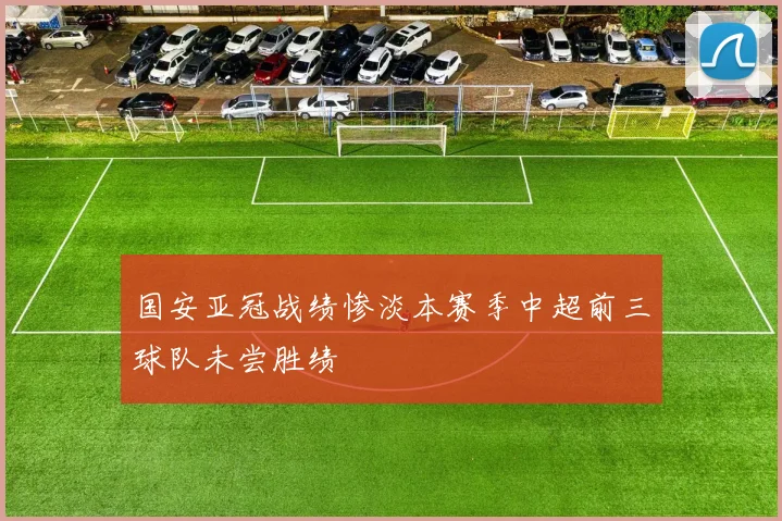 国安亚冠战绩惨淡本赛季中超前三球队未尝胜绩