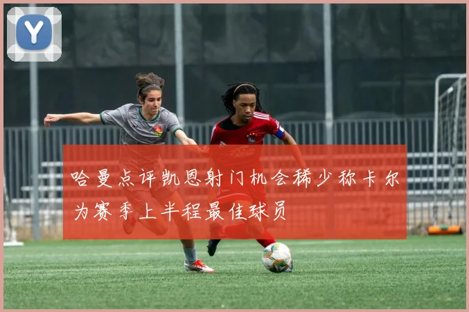 哈曼点评凯恩射门机会稀少称卡尔为赛季上半程最佳球员