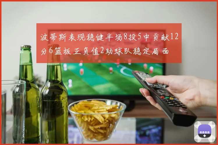 波蒂斯表现稳健半场8投5中贡献12分6篮板正负值2助球队稳定局面