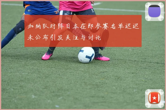 加纳队对阵日本在即参赛名单迟迟未公布引发关注与讨论