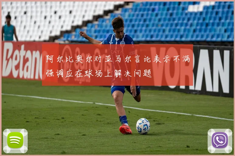 阿尔比奥尔对亚马尔言论表示不满强调应在球场上解决问题