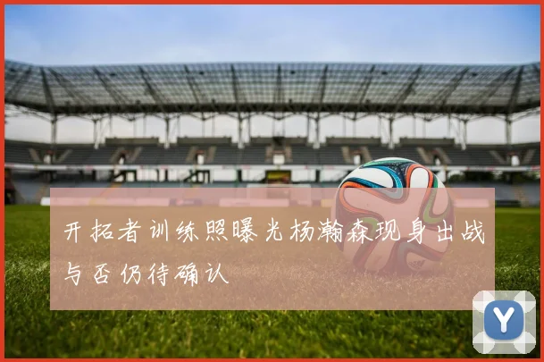 开拓者训练照曝光杨瀚森现身出战与否仍待确认