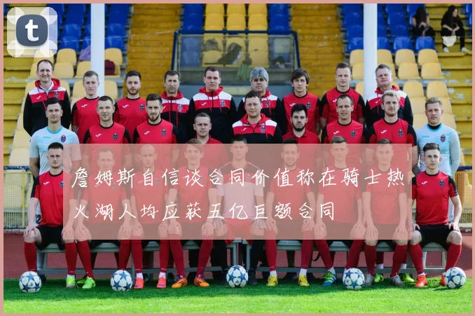 詹姆斯自信谈合同价值称在骑士热火湖人均应获五亿巨额合同