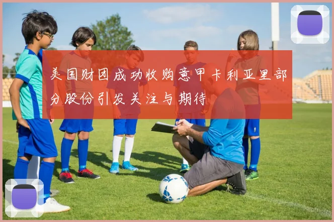美国财团成功收购意甲卡利亚里部分股份引发关注与期待